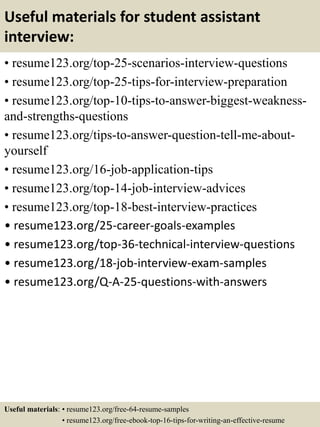 Useful materials for student assistant
interview:
• resume123.org/top-25-scenarios-interview-questions
• resume123.org/top-25-tips-for-interview-preparation
• resume123.org/top-10-tips-to-answer-biggest-weakness-
and-strengths-questions
• resume123.org/tips-to-answer-question-tell-me-about-
yourself
• resume123.org/16-job-application-tips
• resume123.org/top-14-job-interview-advices
• resume123.org/top-18-best-interview-practices
• resume123.org/25-career-goals-examples
• resume123.org/top-36-technical-interview-questions
• resume123.org/18-job-interview-exam-samples
• resume123.org/Q-A-25-questions-with-answers
Useful materials: • resume123.org/free-64-resume-samples
• resume123.org/free-ebook-top-16-tips-for-writing-an-effective-resume
 