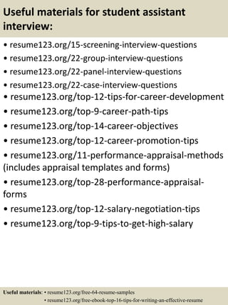 Useful materials for student assistant
interview:
• resume123.org/15-screening-interview-questions
• resume123.org/22-group-interview-questions
• resume123.org/22-panel-interview-questions
• resume123.org/22-case-interview-questions
• resume123.org/top-12-tips-for-career-development
• resume123.org/top-9-career-path-tips
• resume123.org/top-14-career-objectives
• resume123.org/top-12-career-promotion-tips
• resume123.org/11-performance-appraisal-methods
(includes appraisal templates and forms)
• resume123.org/top-28-performance-appraisal-
forms
• resume123.org/top-12-salary-negotiation-tips
• resume123.org/top-9-tips-to-get-high-salary
Useful materials: • resume123.org/free-64-resume-samples
• resume123.org/free-ebook-top-16-tips-for-writing-an-effective-resume
 