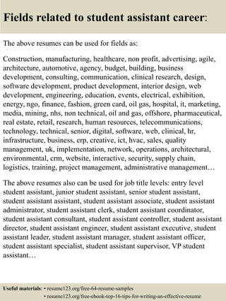 Fields related to student assistant career:
The above resumes can be used for fields as:
Construction, manufacturing, healthcare, non profit, advertising, agile,
architecture, automotive, agency, budget, building, business
development, consulting, communication, clinical research, design,
software development, product development, interior design, web
development, engineering, education, events, electrical, exhibition,
energy, ngo, finance, fashion, green card, oil gas, hospital, it, marketing,
media, mining, nhs, non technical, oil and gas, offshore, pharmaceutical,
real estate, retail, research, human resources, telecommunications,
technology, technical, senior, digital, software, web, clinical, hr,
infrastructure, business, erp, creative, ict, hvac, sales, quality
management, uk, implementation, network, operations, architectural,
environmental, crm, website, interactive, security, supply chain,
logistics, training, project management, administrative management…
The above resumes also can be used for job title levels: entry level
student assistant, junior student assistant, senior student assistant,
student assistant assistant, student assistant associate, student assistant
administrator, student assistant clerk, student assistant coordinator,
student assistant consultant, student assistant controller, student assistant
director, student assistant engineer, student assistant executive, student
assistant leader, student assistant manager, student assistant officer,
student assistant specialist, student assistant supervisor, VP student
assistant…
Useful materials: • resume123.org/free-64-resume-samples
• resume123.org/free-ebook-top-16-tips-for-writing-an-effective-resume
 