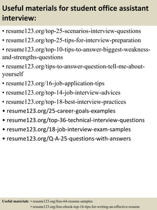 Useful materials for student office assistant
interview:
• resume123.org/top-25-scenarios-interview-questions
• resume123.org/top-25-tips-for-interview-preparation
• resume123.org/top-10-tips-to-answer-biggest-weakness-
and-strengths-questions
• resume123.org/tips-to-answer-question-tell-me-about-
yourself
• resume123.org/16-job-application-tips
• resume123.org/top-14-job-interview-advices
• resume123.org/top-18-best-interview-practices
• resume123.org/25-career-goals-examples
• resume123.org/top-36-technical-interview-questions
• resume123.org/18-job-interview-exam-samples
• resume123.org/Q-A-25-questions-with-answers
Useful materials: • resume123.org/free-64-resume-samples
• resume123.org/free-ebook-top-16-tips-for-writing-an-effective-resume
 