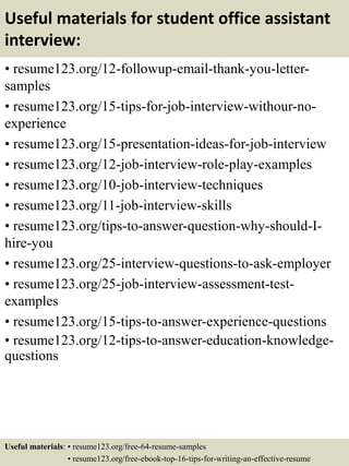Useful materials for student office assistant
interview:
• resume123.org/12-followup-email-thank-you-letter-
samples
• resume123.org/15-tips-for-job-interview-withour-no-
experience
• resume123.org/15-presentation-ideas-for-job-interview
• resume123.org/12-job-interview-role-play-examples
• resume123.org/10-job-interview-techniques
• resume123.org/11-job-interview-skills
• resume123.org/tips-to-answer-question-why-should-I-
hire-you
• resume123.org/25-interview-questions-to-ask-employer
• resume123.org/25-job-interview-assessment-test-
examples
• resume123.org/15-tips-to-answer-experience-questions
• resume123.org/12-tips-to-answer-education-knowledge-
questions
Useful materials: • resume123.org/free-64-resume-samples
• resume123.org/free-ebook-top-16-tips-for-writing-an-effective-resume
 