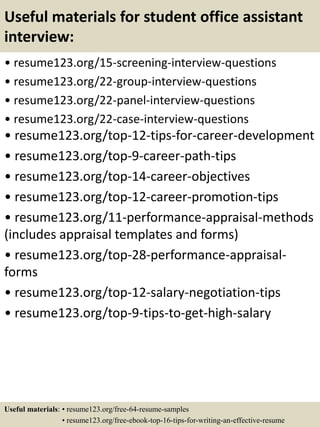 Useful materials for student office assistant
interview:
• resume123.org/15-screening-interview-questions
• resume123.org/22-group-interview-questions
• resume123.org/22-panel-interview-questions
• resume123.org/22-case-interview-questions
• resume123.org/top-12-tips-for-career-development
• resume123.org/top-9-career-path-tips
• resume123.org/top-14-career-objectives
• resume123.org/top-12-career-promotion-tips
• resume123.org/11-performance-appraisal-methods
(includes appraisal templates and forms)
• resume123.org/top-28-performance-appraisal-
forms
• resume123.org/top-12-salary-negotiation-tips
• resume123.org/top-9-tips-to-get-high-salary
Useful materials: • resume123.org/free-64-resume-samples
• resume123.org/free-ebook-top-16-tips-for-writing-an-effective-resume
 