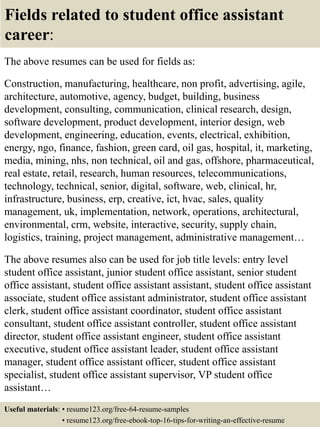 Fields related to student office assistant
career:
The above resumes can be used for fields as:
Construction, manufacturing, healthcare, non profit, advertising, agile,
architecture, automotive, agency, budget, building, business
development, consulting, communication, clinical research, design,
software development, product development, interior design, web
development, engineering, education, events, electrical, exhibition,
energy, ngo, finance, fashion, green card, oil gas, hospital, it, marketing,
media, mining, nhs, non technical, oil and gas, offshore, pharmaceutical,
real estate, retail, research, human resources, telecommunications,
technology, technical, senior, digital, software, web, clinical, hr,
infrastructure, business, erp, creative, ict, hvac, sales, quality
management, uk, implementation, network, operations, architectural,
environmental, crm, website, interactive, security, supply chain,
logistics, training, project management, administrative management…
The above resumes also can be used for job title levels: entry level
student office assistant, junior student office assistant, senior student
office assistant, student office assistant assistant, student office assistant
associate, student office assistant administrator, student office assistant
clerk, student office assistant coordinator, student office assistant
consultant, student office assistant controller, student office assistant
director, student office assistant engineer, student office assistant
executive, student office assistant leader, student office assistant
manager, student office assistant officer, student office assistant
specialist, student office assistant supervisor, VP student office
assistant…
Useful materials: • resume123.org/free-64-resume-samples
• resume123.org/free-ebook-top-16-tips-for-writing-an-effective-resume
 