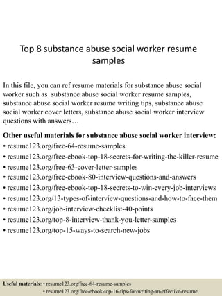 Top 8 substance abuse social worker resume
samples
In this file, you can ref resume materials for substance abuse social
worker such as substance abuse social worker resume samples,
substance abuse social worker resume writing tips, substance abuse
social worker cover letters, substance abuse social worker interview
questions with answers…
Other useful materials for substance abuse social worker interview:
• resume123.org/free-64-resume-samples
• resume123.org/free-ebook-top-18-secrets-for-writing-the-killer-resume
• resume123.org/free-63-cover-letter-samples
• resume123.org/free-ebook-80-interview-questions-and-answers
• resume123.org/free-ebook-top-18-secrets-to-win-every-job-interviews
• resume123.org/13-types-of-interview-questions-and-how-to-face-them
• resume123.org/job-interview-checklist-40-points
• resume123.org/top-8-interview-thank-you-letter-samples
• resume123.org/top-15-ways-to-search-new-jobs
Useful materials: • resume123.org/free-64-resume-samples
• resume123.org/free-ebook-top-16-tips-for-writing-an-effective-resume
 