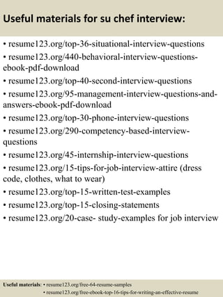 Useful materials for su chef interview:
• resume123.org/top-36-situational-interview-questions
• resume123.org/440-behavioral-interview-questions-
ebook-pdf-download
• resume123.org/top-40-second-interview-questions
• resume123.org/95-management-interview-questions-and-
answers-ebook-pdf-download
• resume123.org/top-30-phone-interview-questions
• resume123.org/290-competency-based-interview-
questions
• resume123.org/45-internship-interview-questions
• resume123.org/15-tips-for-job-interview-attire (dress
code, clothes, what to wear)
• resume123.org/top-15-written-test-examples
• resume123.org/top-15-closing-statements
• resume123.org/20-case- study-examples for job interview
Useful materials: • resume123.org/free-64-resume-samples
• resume123.org/free-ebook-top-16-tips-for-writing-an-effective-resume
 