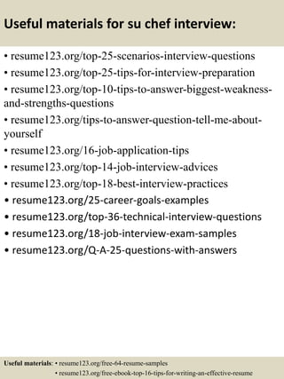 Useful materials for su chef interview:
• resume123.org/top-25-scenarios-interview-questions
• resume123.org/top-25-tips-for-interview-preparation
• resume123.org/top-10-tips-to-answer-biggest-weakness-
and-strengths-questions
• resume123.org/tips-to-answer-question-tell-me-about-
yourself
• resume123.org/16-job-application-tips
• resume123.org/top-14-job-interview-advices
• resume123.org/top-18-best-interview-practices
• resume123.org/25-career-goals-examples
• resume123.org/top-36-technical-interview-questions
• resume123.org/18-job-interview-exam-samples
• resume123.org/Q-A-25-questions-with-answers
Useful materials: • resume123.org/free-64-resume-samples
• resume123.org/free-ebook-top-16-tips-for-writing-an-effective-resume
 