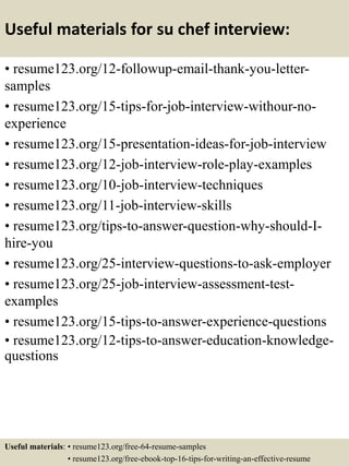Useful materials for su chef interview:
• resume123.org/12-followup-email-thank-you-letter-
samples
• resume123.org/15-tips-for-job-interview-withour-no-
experience
• resume123.org/15-presentation-ideas-for-job-interview
• resume123.org/12-job-interview-role-play-examples
• resume123.org/10-job-interview-techniques
• resume123.org/11-job-interview-skills
• resume123.org/tips-to-answer-question-why-should-I-
hire-you
• resume123.org/25-interview-questions-to-ask-employer
• resume123.org/25-job-interview-assessment-test-
examples
• resume123.org/15-tips-to-answer-experience-questions
• resume123.org/12-tips-to-answer-education-knowledge-
questions
Useful materials: • resume123.org/free-64-resume-samples
• resume123.org/free-ebook-top-16-tips-for-writing-an-effective-resume
 