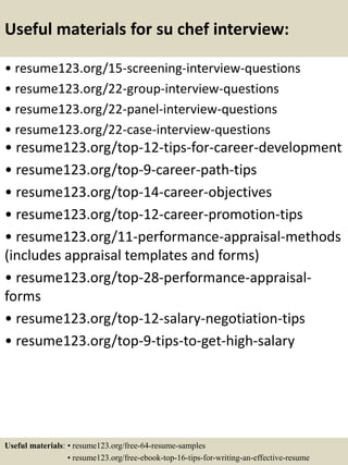 Useful materials for su chef interview:
• resume123.org/15-screening-interview-questions
• resume123.org/22-group-interview-questions
• resume123.org/22-panel-interview-questions
• resume123.org/22-case-interview-questions
• resume123.org/top-12-tips-for-career-development
• resume123.org/top-9-career-path-tips
• resume123.org/top-14-career-objectives
• resume123.org/top-12-career-promotion-tips
• resume123.org/11-performance-appraisal-methods
(includes appraisal templates and forms)
• resume123.org/top-28-performance-appraisal-
forms
• resume123.org/top-12-salary-negotiation-tips
• resume123.org/top-9-tips-to-get-high-salary
Useful materials: • resume123.org/free-64-resume-samples
• resume123.org/free-ebook-top-16-tips-for-writing-an-effective-resume
 