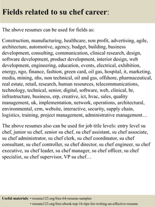 Fields related to su chef career:
The above resumes can be used for fields as:
Construction, manufacturing, healthcare, non profit, advertising, agile,
architecture, automotive, agency, budget, building, business
development, consulting, communication, clinical research, design,
software development, product development, interior design, web
development, engineering, education, events, electrical, exhibition,
energy, ngo, finance, fashion, green card, oil gas, hospital, it, marketing,
media, mining, nhs, non technical, oil and gas, offshore, pharmaceutical,
real estate, retail, research, human resources, telecommunications,
technology, technical, senior, digital, software, web, clinical, hr,
infrastructure, business, erp, creative, ict, hvac, sales, quality
management, uk, implementation, network, operations, architectural,
environmental, crm, website, interactive, security, supply chain,
logistics, training, project management, administrative management…
The above resumes also can be used for job title levels: entry level su
chef, junior su chef, senior su chef, su chef assistant, su chef associate,
su chef administrator, su chef clerk, su chef coordinator, su chef
consultant, su chef controller, su chef director, su chef engineer, su chef
executive, su chef leader, su chef manager, su chef officer, su chef
specialist, su chef supervisor, VP su chef…
Useful materials: • resume123.org/free-64-resume-samples
• resume123.org/free-ebook-top-16-tips-for-writing-an-effective-resume
 