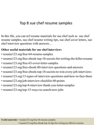 Top 8 sue chef resume samples
In this file, you can ref resume materials for sue chef such as sue chef
resume samples, sue chef resume writing tips, sue chef cover letters, sue
chef interview questions with answers…
Other useful materials for sue chef interview:
• resume123.org/free-64-resume-samples
• resume123.org/free-ebook-top-18-secrets-for-writing-the-killer-resume
• resume123.org/free-63-cover-letter-samples
• resume123.org/free-ebook-80-interview-questions-and-answers
• resume123.org/free-ebook-top-18-secrets-to-win-every-job-interviews
• resume123.org/13-types-of-interview-questions-and-how-to-face-them
• resume123.org/job-interview-checklist-40-points
• resume123.org/top-8-interview-thank-you-letter-samples
• resume123.org/top-15-ways-to-search-new-jobs
Useful materials: • resume123.org/free-64-resume-samples
• resume123.org/free-ebook-top-16-tips-for-writing-an-effective-resume
 