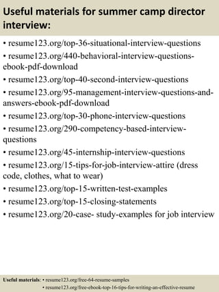 Useful materials for summer camp director
interview:
• resume123.org/top-36-situational-interview-questions
• resume123.org/440-behavioral-interview-questions-
ebook-pdf-download
• resume123.org/top-40-second-interview-questions
• resume123.org/95-management-interview-questions-and-
answers-ebook-pdf-download
• resume123.org/top-30-phone-interview-questions
• resume123.org/290-competency-based-interview-
questions
• resume123.org/45-internship-interview-questions
• resume123.org/15-tips-for-job-interview-attire (dress
code, clothes, what to wear)
• resume123.org/top-15-written-test-examples
• resume123.org/top-15-closing-statements
• resume123.org/20-case- study-examples for job interview
Useful materials: • resume123.org/free-64-resume-samples
• resume123.org/free-ebook-top-16-tips-for-writing-an-effective-resume
 