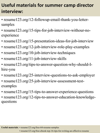 Useful materials for summer camp director
interview:
• resume123.org/12-followup-email-thank-you-letter-
samples
• resume123.org/15-tips-for-job-interview-withour-no-
experience
• resume123.org/15-presentation-ideas-for-job-interview
• resume123.org/12-job-interview-role-play-examples
• resume123.org/10-job-interview-techniques
• resume123.org/11-job-interview-skills
• resume123.org/tips-to-answer-question-why-should-I-
hire-you
• resume123.org/25-interview-questions-to-ask-employer
• resume123.org/25-job-interview-assessment-test-
examples
• resume123.org/15-tips-to-answer-experience-questions
• resume123.org/12-tips-to-answer-education-knowledge-
questions
Useful materials: • resume123.org/free-64-resume-samples
• resume123.org/free-ebook-top-16-tips-for-writing-an-effective-resume
 