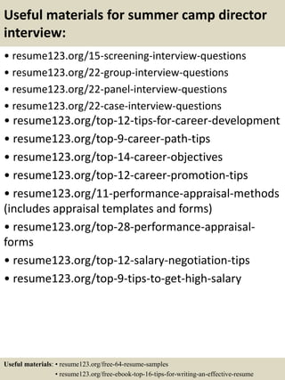 Useful materials for summer camp director
interview:
• resume123.org/15-screening-interview-questions
• resume123.org/22-group-interview-questions
• resume123.org/22-panel-interview-questions
• resume123.org/22-case-interview-questions
• resume123.org/top-12-tips-for-career-development
• resume123.org/top-9-career-path-tips
• resume123.org/top-14-career-objectives
• resume123.org/top-12-career-promotion-tips
• resume123.org/11-performance-appraisal-methods
(includes appraisal templates and forms)
• resume123.org/top-28-performance-appraisal-
forms
• resume123.org/top-12-salary-negotiation-tips
• resume123.org/top-9-tips-to-get-high-salary
Useful materials: • resume123.org/free-64-resume-samples
• resume123.org/free-ebook-top-16-tips-for-writing-an-effective-resume
 
