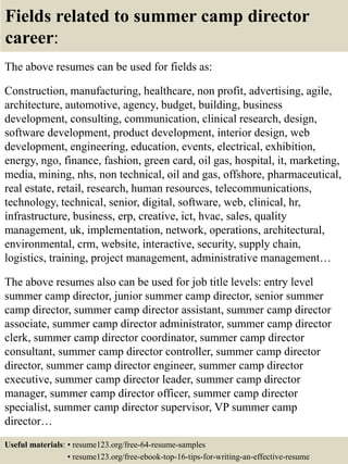 Fields related to summer camp director
career:
The above resumes can be used for fields as:
Construction, manufacturing, healthcare, non profit, advertising, agile,
architecture, automotive, agency, budget, building, business
development, consulting, communication, clinical research, design,
software development, product development, interior design, web
development, engineering, education, events, electrical, exhibition,
energy, ngo, finance, fashion, green card, oil gas, hospital, it, marketing,
media, mining, nhs, non technical, oil and gas, offshore, pharmaceutical,
real estate, retail, research, human resources, telecommunications,
technology, technical, senior, digital, software, web, clinical, hr,
infrastructure, business, erp, creative, ict, hvac, sales, quality
management, uk, implementation, network, operations, architectural,
environmental, crm, website, interactive, security, supply chain,
logistics, training, project management, administrative management…
The above resumes also can be used for job title levels: entry level
summer camp director, junior summer camp director, senior summer
camp director, summer camp director assistant, summer camp director
associate, summer camp director administrator, summer camp director
clerk, summer camp director coordinator, summer camp director
consultant, summer camp director controller, summer camp director
director, summer camp director engineer, summer camp director
executive, summer camp director leader, summer camp director
manager, summer camp director officer, summer camp director
specialist, summer camp director supervisor, VP summer camp
director…
Useful materials: • resume123.org/free-64-resume-samples
• resume123.org/free-ebook-top-16-tips-for-writing-an-effective-resume
 