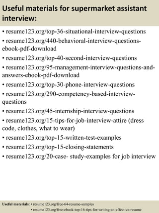 Useful materials for supermarket assistant
interview:
• resume123.org/top-36-situational-interview-questions
• resume123.org/440-behavioral-interview-questions-
ebook-pdf-download
• resume123.org/top-40-second-interview-questions
• resume123.org/95-management-interview-questions-and-
answers-ebook-pdf-download
• resume123.org/top-30-phone-interview-questions
• resume123.org/290-competency-based-interview-
questions
• resume123.org/45-internship-interview-questions
• resume123.org/15-tips-for-job-interview-attire (dress
code, clothes, what to wear)
• resume123.org/top-15-written-test-examples
• resume123.org/top-15-closing-statements
• resume123.org/20-case- study-examples for job interview
Useful materials: • resume123.org/free-64-resume-samples
• resume123.org/free-ebook-top-16-tips-for-writing-an-effective-resume
 