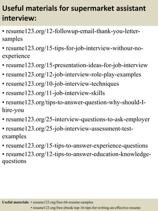 Useful materials for supermarket assistant
interview:
• resume123.org/12-followup-email-thank-you-letter-
samples
• resume123.org/15-tips-for-job-interview-withour-no-
experience
• resume123.org/15-presentation-ideas-for-job-interview
• resume123.org/12-job-interview-role-play-examples
• resume123.org/10-job-interview-techniques
• resume123.org/11-job-interview-skills
• resume123.org/tips-to-answer-question-why-should-I-
hire-you
• resume123.org/25-interview-questions-to-ask-employer
• resume123.org/25-job-interview-assessment-test-
examples
• resume123.org/15-tips-to-answer-experience-questions
• resume123.org/12-tips-to-answer-education-knowledge-
questions
Useful materials: • resume123.org/free-64-resume-samples
• resume123.org/free-ebook-top-16-tips-for-writing-an-effective-resume
 