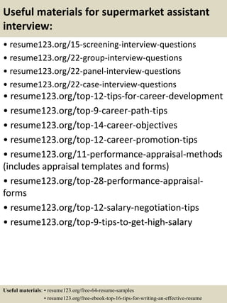 Useful materials for supermarket assistant
interview:
• resume123.org/15-screening-interview-questions
• resume123.org/22-group-interview-questions
• resume123.org/22-panel-interview-questions
• resume123.org/22-case-interview-questions
• resume123.org/top-12-tips-for-career-development
• resume123.org/top-9-career-path-tips
• resume123.org/top-14-career-objectives
• resume123.org/top-12-career-promotion-tips
• resume123.org/11-performance-appraisal-methods
(includes appraisal templates and forms)
• resume123.org/top-28-performance-appraisal-
forms
• resume123.org/top-12-salary-negotiation-tips
• resume123.org/top-9-tips-to-get-high-salary
Useful materials: • resume123.org/free-64-resume-samples
• resume123.org/free-ebook-top-16-tips-for-writing-an-effective-resume
 