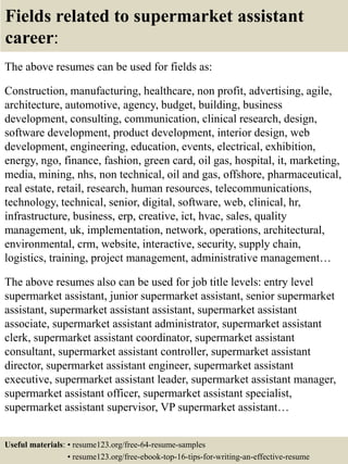 Fields related to supermarket assistant
career:
The above resumes can be used for fields as:
Construction, manufacturing, healthcare, non profit, advertising, agile,
architecture, automotive, agency, budget, building, business
development, consulting, communication, clinical research, design,
software development, product development, interior design, web
development, engineering, education, events, electrical, exhibition,
energy, ngo, finance, fashion, green card, oil gas, hospital, it, marketing,
media, mining, nhs, non technical, oil and gas, offshore, pharmaceutical,
real estate, retail, research, human resources, telecommunications,
technology, technical, senior, digital, software, web, clinical, hr,
infrastructure, business, erp, creative, ict, hvac, sales, quality
management, uk, implementation, network, operations, architectural,
environmental, crm, website, interactive, security, supply chain,
logistics, training, project management, administrative management…
The above resumes also can be used for job title levels: entry level
supermarket assistant, junior supermarket assistant, senior supermarket
assistant, supermarket assistant assistant, supermarket assistant
associate, supermarket assistant administrator, supermarket assistant
clerk, supermarket assistant coordinator, supermarket assistant
consultant, supermarket assistant controller, supermarket assistant
director, supermarket assistant engineer, supermarket assistant
executive, supermarket assistant leader, supermarket assistant manager,
supermarket assistant officer, supermarket assistant specialist,
supermarket assistant supervisor, VP supermarket assistant…
Useful materials: • resume123.org/free-64-resume-samples
• resume123.org/free-ebook-top-16-tips-for-writing-an-effective-resume
 