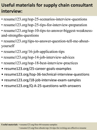 Useful materials for supply chain consultant
interview:
• resume123.org/top-25-scenarios-interview-questions
• resume123.org/top-25-tips-for-interview-preparation
• resume123.org/top-10-tips-to-answer-biggest-weakness-
and-strengths-questions
• resume123.org/tips-to-answer-question-tell-me-about-
yourself
• resume123.org/16-job-application-tips
• resume123.org/top-14-job-interview-advices
• resume123.org/top-18-best-interview-practices
• resume123.org/25-career-goals-examples
• resume123.org/top-36-technical-interview-questions
• resume123.org/18-job-interview-exam-samples
• resume123.org/Q-A-25-questions-with-answers
Useful materials: • resume123.org/free-64-resume-samples
• resume123.org/free-ebook-top-16-tips-for-writing-an-effective-resume
 