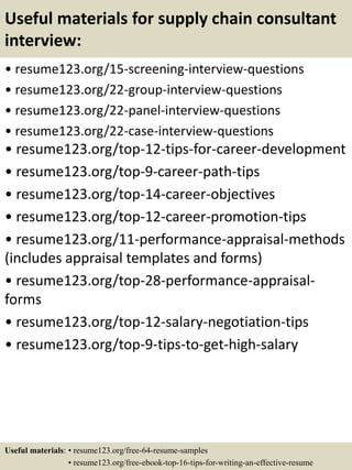 Useful materials for supply chain consultant
interview:
• resume123.org/15-screening-interview-questions
• resume123.org/22-group-interview-questions
• resume123.org/22-panel-interview-questions
• resume123.org/22-case-interview-questions
• resume123.org/top-12-tips-for-career-development
• resume123.org/top-9-career-path-tips
• resume123.org/top-14-career-objectives
• resume123.org/top-12-career-promotion-tips
• resume123.org/11-performance-appraisal-methods
(includes appraisal templates and forms)
• resume123.org/top-28-performance-appraisal-
forms
• resume123.org/top-12-salary-negotiation-tips
• resume123.org/top-9-tips-to-get-high-salary
Useful materials: • resume123.org/free-64-resume-samples
• resume123.org/free-ebook-top-16-tips-for-writing-an-effective-resume
 