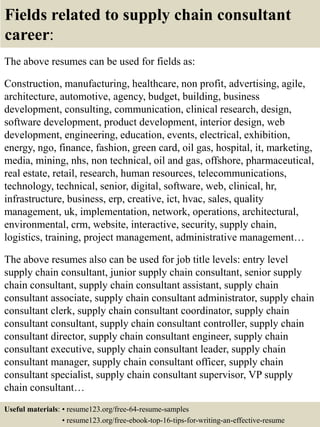 Fields related to supply chain consultant
career:
The above resumes can be used for fields as:
Construction, manufacturing, healthcare, non profit, advertising, agile,
architecture, automotive, agency, budget, building, business
development, consulting, communication, clinical research, design,
software development, product development, interior design, web
development, engineering, education, events, electrical, exhibition,
energy, ngo, finance, fashion, green card, oil gas, hospital, it, marketing,
media, mining, nhs, non technical, oil and gas, offshore, pharmaceutical,
real estate, retail, research, human resources, telecommunications,
technology, technical, senior, digital, software, web, clinical, hr,
infrastructure, business, erp, creative, ict, hvac, sales, quality
management, uk, implementation, network, operations, architectural,
environmental, crm, website, interactive, security, supply chain,
logistics, training, project management, administrative management…
The above resumes also can be used for job title levels: entry level
supply chain consultant, junior supply chain consultant, senior supply
chain consultant, supply chain consultant assistant, supply chain
consultant associate, supply chain consultant administrator, supply chain
consultant clerk, supply chain consultant coordinator, supply chain
consultant consultant, supply chain consultant controller, supply chain
consultant director, supply chain consultant engineer, supply chain
consultant executive, supply chain consultant leader, supply chain
consultant manager, supply chain consultant officer, supply chain
consultant specialist, supply chain consultant supervisor, VP supply
chain consultant…
Useful materials: • resume123.org/free-64-resume-samples
• resume123.org/free-ebook-top-16-tips-for-writing-an-effective-resume
 