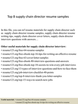 Top 8 supply chain director resume samples
In this file, you can ref resume materials for supply chain director such
as supply chain director resume samples, supply chain director resume
writing tips, supply chain director cover letters, supply chain director
interview questions with answers…
Other useful materials for supply chain director interview:
• resume123.org/free-64-resume-samples
• resume123.org/free-ebook-top-16-tips-for-writing-an-effective-resume
• resume123.org/free-63-cover-letter-samples
• resume123.org/free-ebook-80-interview-questions-and-answers
• resume123.org/free-ebook-top-18-secrets-to-win-every-job-interviews
• resume123.org/13-types-of-interview-questions-and-how-to-face-them
• resume123.org/job-interview-checklist-40-points
• resume123.org/top-8-interview-thank-you-letter-samples
• resume123.org/top-15-ways-to-search-new-jobs
Useful materials: • resume123.org/free-64-resume-samples
• resume123.org/free-ebook-top-16-tips-for-writing-an-effective-resume
 
