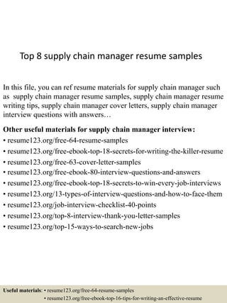 Top 8 supply chain manager resume samples
In this file, you can ref resume materials for supply chain manager such
as supply chain manager resume samples, supply chain manager resume
writing tips, supply chain manager cover letters, supply chain manager
interview questions with answers…
Other useful materials for supply chain manager interview:
• resume123.org/free-64-resume-samples
• resume123.org/free-ebook-top-18-secrets-for-writing-the-killer-resume
• resume123.org/free-63-cover-letter-samples
• resume123.org/free-ebook-80-interview-questions-and-answers
• resume123.org/free-ebook-top-18-secrets-to-win-every-job-interviews
• resume123.org/13-types-of-interview-questions-and-how-to-face-them
• resume123.org/job-interview-checklist-40-points
• resume123.org/top-8-interview-thank-you-letter-samples
• resume123.org/top-15-ways-to-search-new-jobs
Useful materials: • resume123.org/free-64-resume-samples
• resume123.org/free-ebook-top-16-tips-for-writing-an-effective-resume
 