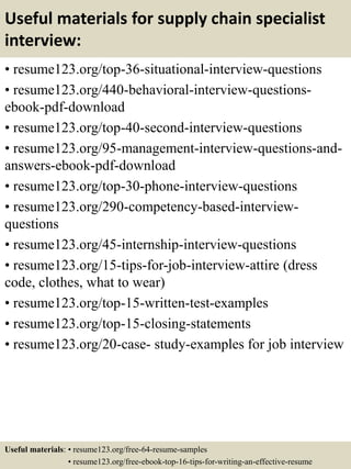 Useful materials for supply chain specialist
interview:
• resume123.org/top-36-situational-interview-questions
• resume123.org/440-behavioral-interview-questions-
ebook-pdf-download
• resume123.org/top-40-second-interview-questions
• resume123.org/95-management-interview-questions-and-
answers-ebook-pdf-download
• resume123.org/top-30-phone-interview-questions
• resume123.org/290-competency-based-interview-
questions
• resume123.org/45-internship-interview-questions
• resume123.org/15-tips-for-job-interview-attire (dress
code, clothes, what to wear)
• resume123.org/top-15-written-test-examples
• resume123.org/top-15-closing-statements
• resume123.org/20-case- study-examples for job interview
Useful materials: • resume123.org/free-64-resume-samples
• resume123.org/free-ebook-top-16-tips-for-writing-an-effective-resume
 