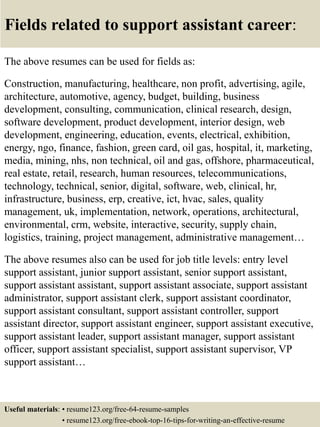 Fields related to support assistant career:
The above resumes can be used for fields as:
Construction, manufacturing, healthcare, non profit, advertising, agile,
architecture, automotive, agency, budget, building, business
development, consulting, communication, clinical research, design,
software development, product development, interior design, web
development, engineering, education, events, electrical, exhibition,
energy, ngo, finance, fashion, green card, oil gas, hospital, it, marketing,
media, mining, nhs, non technical, oil and gas, offshore, pharmaceutical,
real estate, retail, research, human resources, telecommunications,
technology, technical, senior, digital, software, web, clinical, hr,
infrastructure, business, erp, creative, ict, hvac, sales, quality
management, uk, implementation, network, operations, architectural,
environmental, crm, website, interactive, security, supply chain,
logistics, training, project management, administrative management…
The above resumes also can be used for job title levels: entry level
support assistant, junior support assistant, senior support assistant,
support assistant assistant, support assistant associate, support assistant
administrator, support assistant clerk, support assistant coordinator,
support assistant consultant, support assistant controller, support
assistant director, support assistant engineer, support assistant executive,
support assistant leader, support assistant manager, support assistant
officer, support assistant specialist, support assistant supervisor, VP
support assistant…
Useful materials: • resume123.org/free-64-resume-samples
• resume123.org/free-ebook-top-16-tips-for-writing-an-effective-resume
 