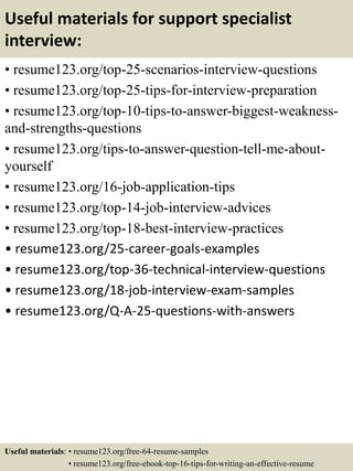 Useful materials for support specialist
interview:
• resume123.org/top-25-scenarios-interview-questions
• resume123.org/top-25-tips-for-interview-preparation
• resume123.org/top-10-tips-to-answer-biggest-weakness-
and-strengths-questions
• resume123.org/tips-to-answer-question-tell-me-about-
yourself
• resume123.org/16-job-application-tips
• resume123.org/top-14-job-interview-advices
• resume123.org/top-18-best-interview-practices
• resume123.org/25-career-goals-examples
• resume123.org/top-36-technical-interview-questions
• resume123.org/18-job-interview-exam-samples
• resume123.org/Q-A-25-questions-with-answers
Useful materials: • resume123.org/free-64-resume-samples
• resume123.org/free-ebook-top-16-tips-for-writing-an-effective-resume
 