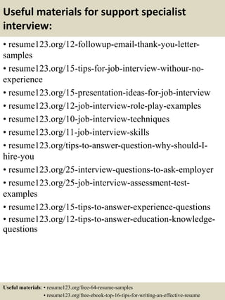 Useful materials for support specialist
interview:
• resume123.org/12-followup-email-thank-you-letter-
samples
• resume123.org/15-tips-for-job-interview-withour-no-
experience
• resume123.org/15-presentation-ideas-for-job-interview
• resume123.org/12-job-interview-role-play-examples
• resume123.org/10-job-interview-techniques
• resume123.org/11-job-interview-skills
• resume123.org/tips-to-answer-question-why-should-I-
hire-you
• resume123.org/25-interview-questions-to-ask-employer
• resume123.org/25-job-interview-assessment-test-
examples
• resume123.org/15-tips-to-answer-experience-questions
• resume123.org/12-tips-to-answer-education-knowledge-
questions
Useful materials: • resume123.org/free-64-resume-samples
• resume123.org/free-ebook-top-16-tips-for-writing-an-effective-resume
 