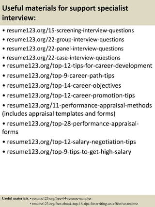 Useful materials for support specialist
interview:
• resume123.org/15-screening-interview-questions
• resume123.org/22-group-interview-questions
• resume123.org/22-panel-interview-questions
• resume123.org/22-case-interview-questions
• resume123.org/top-12-tips-for-career-development
• resume123.org/top-9-career-path-tips
• resume123.org/top-14-career-objectives
• resume123.org/top-12-career-promotion-tips
• resume123.org/11-performance-appraisal-methods
(includes appraisal templates and forms)
• resume123.org/top-28-performance-appraisal-
forms
• resume123.org/top-12-salary-negotiation-tips
• resume123.org/top-9-tips-to-get-high-salary
Useful materials: • resume123.org/free-64-resume-samples
• resume123.org/free-ebook-top-16-tips-for-writing-an-effective-resume
 