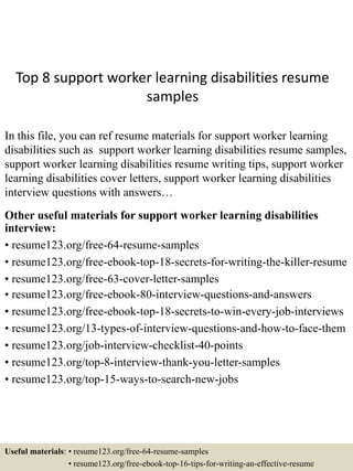 Top 8 support worker learning disabilities resume
samples
In this file, you can ref resume materials for support worker learning
disabilities such as support worker learning disabilities resume samples,
support worker learning disabilities resume writing tips, support worker
learning disabilities cover letters, support worker learning disabilities
interview questions with answers…
Other useful materials for support worker learning disabilities
interview:
• resume123.org/free-64-resume-samples
• resume123.org/free-ebook-top-18-secrets-for-writing-the-killer-resume
• resume123.org/free-63-cover-letter-samples
• resume123.org/free-ebook-80-interview-questions-and-answers
• resume123.org/free-ebook-top-18-secrets-to-win-every-job-interviews
• resume123.org/13-types-of-interview-questions-and-how-to-face-them
• resume123.org/job-interview-checklist-40-points
• resume123.org/top-8-interview-thank-you-letter-samples
• resume123.org/top-15-ways-to-search-new-jobs
Useful materials: • resume123.org/free-64-resume-samples
• resume123.org/free-ebook-top-16-tips-for-writing-an-effective-resume
 