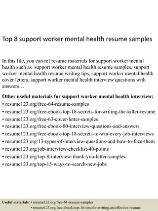 Top 8 support worker mental health resume samples
In this file, you can ref resume materials for support worker mental
health such as support worker mental health resume samples, support
worker mental health resume writing tips, support worker mental health
cover letters, support worker mental health interview questions with
answers…
Other useful materials for support worker mental health interview:
• resume123.org/free-64-resume-samples
• resume123.org/free-ebook-top-18-secrets-for-writing-the-killer-resume
• resume123.org/free-63-cover-letter-samples
• resume123.org/free-ebook-80-interview-questions-and-answers
• resume123.org/free-ebook-top-18-secrets-to-win-every-job-interviews
• resume123.org/13-types-of-interview-questions-and-how-to-face-them
• resume123.org/job-interview-checklist-40-points
• resume123.org/top-8-interview-thank-you-letter-samples
• resume123.org/top-15-ways-to-search-new-jobs
Useful materials: • resume123.org/free-64-resume-samples
• resume123.org/free-ebook-top-16-tips-for-writing-an-effective-resume
 
