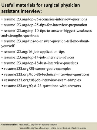 Useful materials for surgical physician
assistant interview:
• resume123.org/top-25-scenarios-interview-questions
• resume123.org/top-25-tips-for-interview-preparation
• resume123.org/top-10-tips-to-answer-biggest-weakness-
and-strengths-questions
• resume123.org/tips-to-answer-question-tell-me-about-
yourself
• resume123.org/16-job-application-tips
• resume123.org/top-14-job-interview-advices
• resume123.org/top-18-best-interview-practices
• resume123.org/25-career-goals-examples
• resume123.org/top-36-technical-interview-questions
• resume123.org/18-job-interview-exam-samples
• resume123.org/Q-A-25-questions-with-answers
Useful materials: • resume123.org/free-64-resume-samples
• resume123.org/free-ebook-top-16-tips-for-writing-an-effective-resume
 