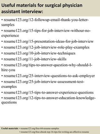 Useful materials for surgical physician
assistant interview:
• resume123.org/12-followup-email-thank-you-letter-
samples
• resume123.org/15-tips-for-job-interview-withour-no-
experience
• resume123.org/15-presentation-ideas-for-job-interview
• resume123.org/12-job-interview-role-play-examples
• resume123.org/10-job-interview-techniques
• resume123.org/11-job-interview-skills
• resume123.org/tips-to-answer-question-why-should-I-
hire-you
• resume123.org/25-interview-questions-to-ask-employer
• resume123.org/25-job-interview-assessment-test-
examples
• resume123.org/15-tips-to-answer-experience-questions
• resume123.org/12-tips-to-answer-education-knowledge-
questions
Useful materials: • resume123.org/free-64-resume-samples
• resume123.org/free-ebook-top-16-tips-for-writing-an-effective-resume
 
