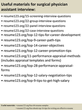 Useful materials for surgical physician
assistant interview:
• resume123.org/15-screening-interview-questions
• resume123.org/22-group-interview-questions
• resume123.org/22-panel-interview-questions
• resume123.org/22-case-interview-questions
• resume123.org/top-12-tips-for-career-development
• resume123.org/top-9-career-path-tips
• resume123.org/top-14-career-objectives
• resume123.org/top-12-career-promotion-tips
• resume123.org/11-performance-appraisal-methods
(includes appraisal templates and forms)
• resume123.org/top-28-performance-appraisal-
forms
• resume123.org/top-12-salary-negotiation-tips
• resume123.org/top-9-tips-to-get-high-salary
Useful materials: • resume123.org/free-64-resume-samples
• resume123.org/free-ebook-top-16-tips-for-writing-an-effective-resume
 