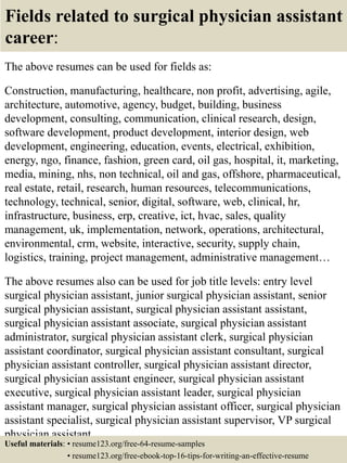 Fields related to surgical physician assistant
career:
The above resumes can be used for fields as:
Construction, manufacturing, healthcare, non profit, advertising, agile,
architecture, automotive, agency, budget, building, business
development, consulting, communication, clinical research, design,
software development, product development, interior design, web
development, engineering, education, events, electrical, exhibition,
energy, ngo, finance, fashion, green card, oil gas, hospital, it, marketing,
media, mining, nhs, non technical, oil and gas, offshore, pharmaceutical,
real estate, retail, research, human resources, telecommunications,
technology, technical, senior, digital, software, web, clinical, hr,
infrastructure, business, erp, creative, ict, hvac, sales, quality
management, uk, implementation, network, operations, architectural,
environmental, crm, website, interactive, security, supply chain,
logistics, training, project management, administrative management…
The above resumes also can be used for job title levels: entry level
surgical physician assistant, junior surgical physician assistant, senior
surgical physician assistant, surgical physician assistant assistant,
surgical physician assistant associate, surgical physician assistant
administrator, surgical physician assistant clerk, surgical physician
assistant coordinator, surgical physician assistant consultant, surgical
physician assistant controller, surgical physician assistant director,
surgical physician assistant engineer, surgical physician assistant
executive, surgical physician assistant leader, surgical physician
assistant manager, surgical physician assistant officer, surgical physician
assistant specialist, surgical physician assistant supervisor, VP surgical
physician assistant…
Useful materials: • resume123.org/free-64-resume-samples
• resume123.org/free-ebook-top-16-tips-for-writing-an-effective-resume
 
