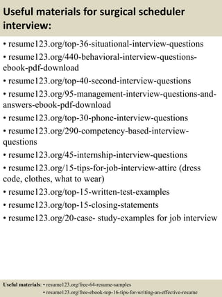 Useful materials for surgical scheduler
interview:
• resume123.org/top-36-situational-interview-questions
• resume123.org/440-behavioral-interview-questions-
ebook-pdf-download
• resume123.org/top-40-second-interview-questions
• resume123.org/95-management-interview-questions-and-
answers-ebook-pdf-download
• resume123.org/top-30-phone-interview-questions
• resume123.org/290-competency-based-interview-
questions
• resume123.org/45-internship-interview-questions
• resume123.org/15-tips-for-job-interview-attire (dress
code, clothes, what to wear)
• resume123.org/top-15-written-test-examples
• resume123.org/top-15-closing-statements
• resume123.org/20-case- study-examples for job interview
Useful materials: • resume123.org/free-64-resume-samples
• resume123.org/free-ebook-top-16-tips-for-writing-an-effective-resume
 