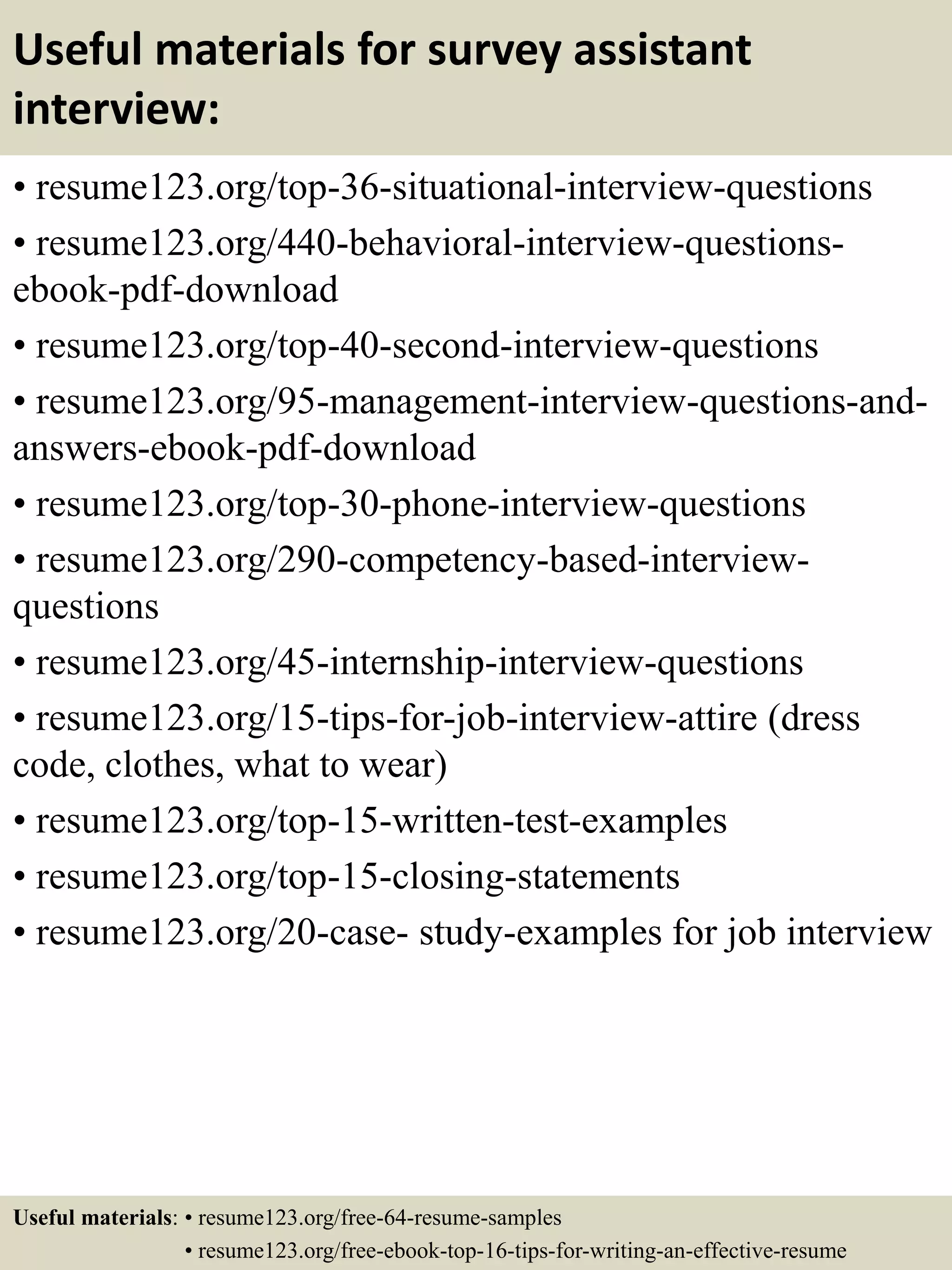 Useful materials for survey assistant
interview:
• resume123.org/top-36-situational-interview-questions
• resume123.org/440-behavioral-interview-questions-
ebook-pdf-download
• resume123.org/top-40-second-interview-questions
• resume123.org/95-management-interview-questions-and-
answers-ebook-pdf-download
• resume123.org/top-30-phone-interview-questions
• resume123.org/290-competency-based-interview-
questions
• resume123.org/45-internship-interview-questions
• resume123.org/15-tips-for-job-interview-attire (dress
code, clothes, what to wear)
• resume123.org/top-15-written-test-examples
• resume123.org/top-15-closing-statements
• resume123.org/20-case- study-examples for job interview
Useful materials: • resume123.org/free-64-resume-samples
• resume123.org/free-ebook-top-16-tips-for-writing-an-effective-resume
 