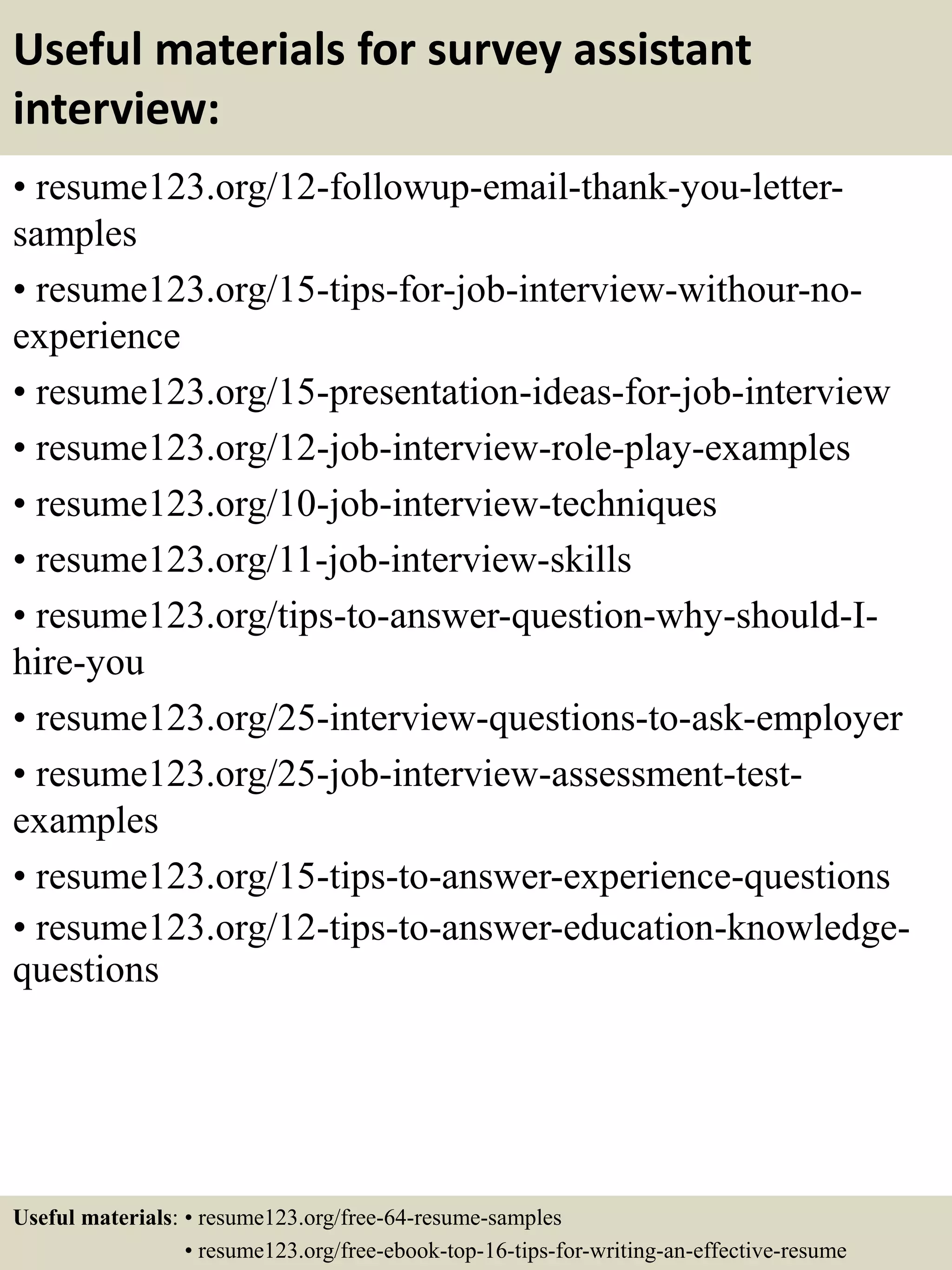 Useful materials for survey assistant
interview:
• resume123.org/12-followup-email-thank-you-letter-
samples
• resume123.org/15-tips-for-job-interview-withour-no-
experience
• resume123.org/15-presentation-ideas-for-job-interview
• resume123.org/12-job-interview-role-play-examples
• resume123.org/10-job-interview-techniques
• resume123.org/11-job-interview-skills
• resume123.org/tips-to-answer-question-why-should-I-
hire-you
• resume123.org/25-interview-questions-to-ask-employer
• resume123.org/25-job-interview-assessment-test-
examples
• resume123.org/15-tips-to-answer-experience-questions
• resume123.org/12-tips-to-answer-education-knowledge-
questions
Useful materials: • resume123.org/free-64-resume-samples
• resume123.org/free-ebook-top-16-tips-for-writing-an-effective-resume
 