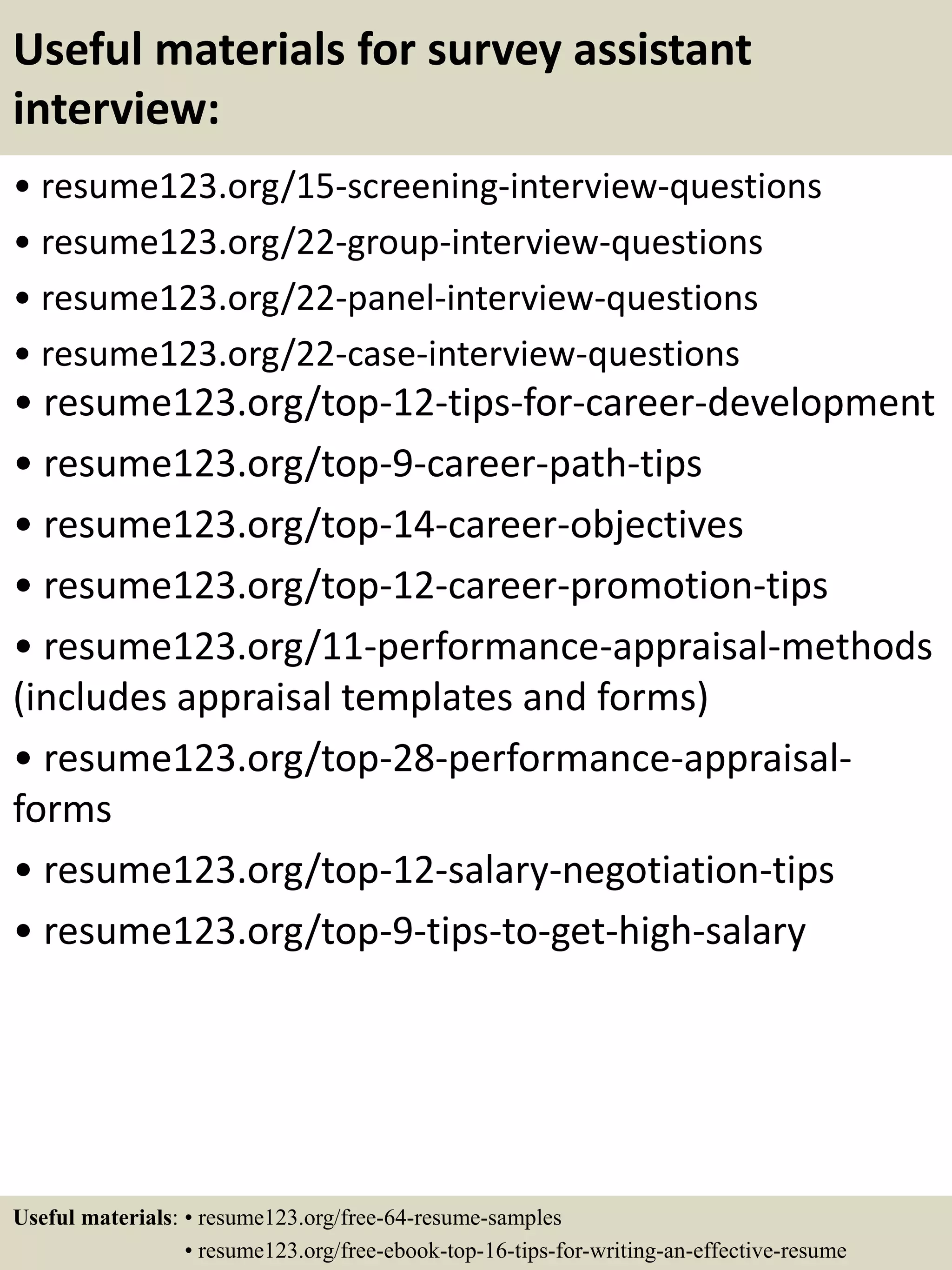 Useful materials for survey assistant
interview:
• resume123.org/15-screening-interview-questions
• resume123.org/22-group-interview-questions
• resume123.org/22-panel-interview-questions
• resume123.org/22-case-interview-questions
• resume123.org/top-12-tips-for-career-development
• resume123.org/top-9-career-path-tips
• resume123.org/top-14-career-objectives
• resume123.org/top-12-career-promotion-tips
• resume123.org/11-performance-appraisal-methods
(includes appraisal templates and forms)
• resume123.org/top-28-performance-appraisal-
forms
• resume123.org/top-12-salary-negotiation-tips
• resume123.org/top-9-tips-to-get-high-salary
Useful materials: • resume123.org/free-64-resume-samples
• resume123.org/free-ebook-top-16-tips-for-writing-an-effective-resume
 