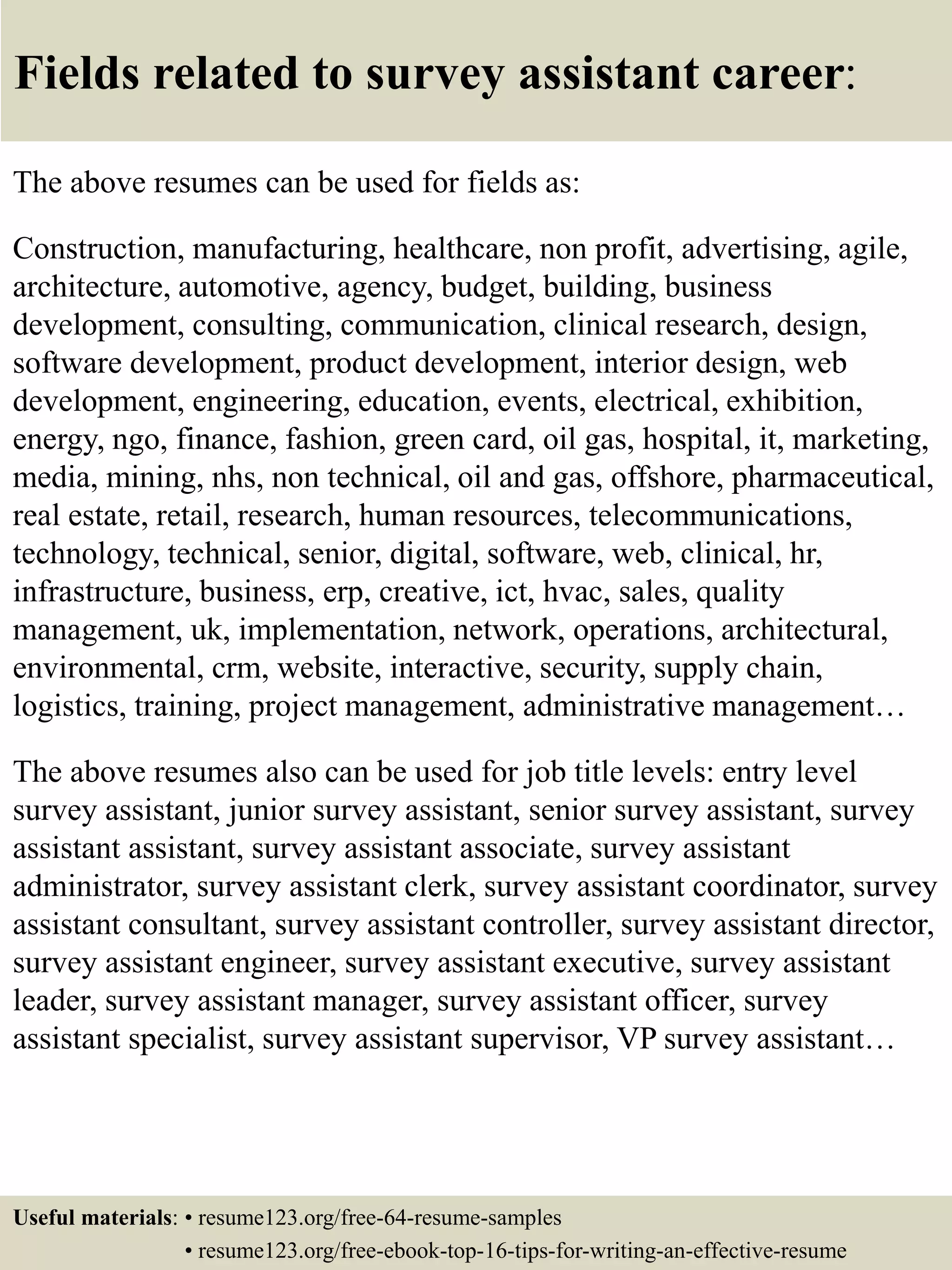 Fields related to survey assistant career:
The above resumes can be used for fields as:
Construction, manufacturing, healthcare, non profit, advertising, agile,
architecture, automotive, agency, budget, building, business
development, consulting, communication, clinical research, design,
software development, product development, interior design, web
development, engineering, education, events, electrical, exhibition,
energy, ngo, finance, fashion, green card, oil gas, hospital, it, marketing,
media, mining, nhs, non technical, oil and gas, offshore, pharmaceutical,
real estate, retail, research, human resources, telecommunications,
technology, technical, senior, digital, software, web, clinical, hr,
infrastructure, business, erp, creative, ict, hvac, sales, quality
management, uk, implementation, network, operations, architectural,
environmental, crm, website, interactive, security, supply chain,
logistics, training, project management, administrative management…
The above resumes also can be used for job title levels: entry level
survey assistant, junior survey assistant, senior survey assistant, survey
assistant assistant, survey assistant associate, survey assistant
administrator, survey assistant clerk, survey assistant coordinator, survey
assistant consultant, survey assistant controller, survey assistant director,
survey assistant engineer, survey assistant executive, survey assistant
leader, survey assistant manager, survey assistant officer, survey
assistant specialist, survey assistant supervisor, VP survey assistant…
Useful materials: • resume123.org/free-64-resume-samples
• resume123.org/free-ebook-top-16-tips-for-writing-an-effective-resume
 