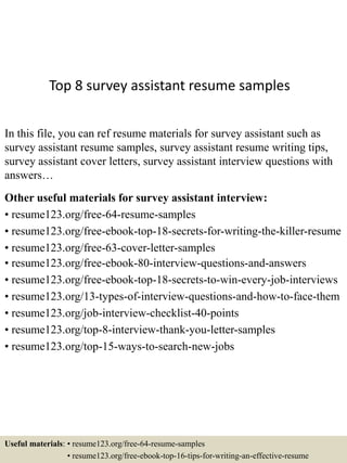 Top 8 survey assistant resume samples
In this file, you can ref resume materials for survey assistant such as
survey assistant resume samples, survey assistant resume writing tips,
survey assistant cover letters, survey assistant interview questions with
answers…
Other useful materials for survey assistant interview:
• resume123.org/free-64-resume-samples
• resume123.org/free-ebook-top-18-secrets-for-writing-the-killer-resume
• resume123.org/free-63-cover-letter-samples
• resume123.org/free-ebook-80-interview-questions-and-answers
• resume123.org/free-ebook-top-18-secrets-to-win-every-job-interviews
• resume123.org/13-types-of-interview-questions-and-how-to-face-them
• resume123.org/job-interview-checklist-40-points
• resume123.org/top-8-interview-thank-you-letter-samples
• resume123.org/top-15-ways-to-search-new-jobs
Useful materials: • resume123.org/free-64-resume-samples
• resume123.org/free-ebook-top-16-tips-for-writing-an-effective-resume
 