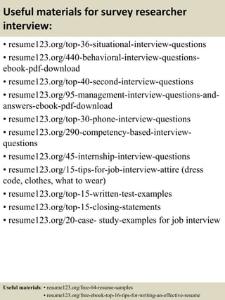 Useful materials for survey researcher
interview:
• resume123.org/top-36-situational-interview-questions
• resume123.org/440-behavioral-interview-questions-
ebook-pdf-download
• resume123.org/top-40-second-interview-questions
• resume123.org/95-management-interview-questions-and-
answers-ebook-pdf-download
• resume123.org/top-30-phone-interview-questions
• resume123.org/290-competency-based-interview-
questions
• resume123.org/45-internship-interview-questions
• resume123.org/15-tips-for-job-interview-attire (dress
code, clothes, what to wear)
• resume123.org/top-15-written-test-examples
• resume123.org/top-15-closing-statements
• resume123.org/20-case- study-examples for job interview
Useful materials: • resume123.org/free-64-resume-samples
• resume123.org/free-ebook-top-16-tips-for-writing-an-effective-resume
 