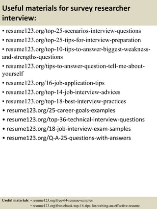Useful materials for survey researcher
interview:
• resume123.org/top-25-scenarios-interview-questions
• resume123.org/top-25-tips-for-interview-preparation
• resume123.org/top-10-tips-to-answer-biggest-weakness-
and-strengths-questions
• resume123.org/tips-to-answer-question-tell-me-about-
yourself
• resume123.org/16-job-application-tips
• resume123.org/top-14-job-interview-advices
• resume123.org/top-18-best-interview-practices
• resume123.org/25-career-goals-examples
• resume123.org/top-36-technical-interview-questions
• resume123.org/18-job-interview-exam-samples
• resume123.org/Q-A-25-questions-with-answers
Useful materials: • resume123.org/free-64-resume-samples
• resume123.org/free-ebook-top-16-tips-for-writing-an-effective-resume
 