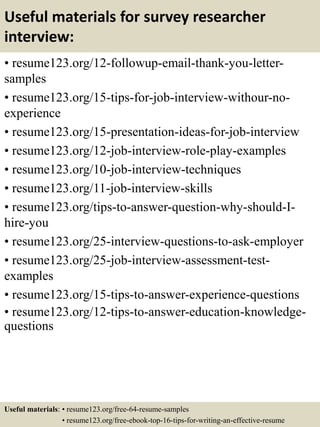 Useful materials for survey researcher
interview:
• resume123.org/12-followup-email-thank-you-letter-
samples
• resume123.org/15-tips-for-job-interview-withour-no-
experience
• resume123.org/15-presentation-ideas-for-job-interview
• resume123.org/12-job-interview-role-play-examples
• resume123.org/10-job-interview-techniques
• resume123.org/11-job-interview-skills
• resume123.org/tips-to-answer-question-why-should-I-
hire-you
• resume123.org/25-interview-questions-to-ask-employer
• resume123.org/25-job-interview-assessment-test-
examples
• resume123.org/15-tips-to-answer-experience-questions
• resume123.org/12-tips-to-answer-education-knowledge-
questions
Useful materials: • resume123.org/free-64-resume-samples
• resume123.org/free-ebook-top-16-tips-for-writing-an-effective-resume
 