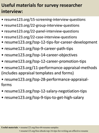 Useful materials for survey researcher
interview:
• resume123.org/15-screening-interview-questions
• resume123.org/22-group-interview-questions
• resume123.org/22-panel-interview-questions
• resume123.org/22-case-interview-questions
• resume123.org/top-12-tips-for-career-development
• resume123.org/top-9-career-path-tips
• resume123.org/top-14-career-objectives
• resume123.org/top-12-career-promotion-tips
• resume123.org/11-performance-appraisal-methods
(includes appraisal templates and forms)
• resume123.org/top-28-performance-appraisal-
forms
• resume123.org/top-12-salary-negotiation-tips
• resume123.org/top-9-tips-to-get-high-salary
Useful materials: • resume123.org/free-64-resume-samples
• resume123.org/free-ebook-top-16-tips-for-writing-an-effective-resume
 