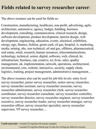 Fields related to survey researcher career:
The above resumes can be used for fields as:
Construction, manufacturing, healthcare, non profit, advertising, agile,
architecture, automotive, agency, budget, building, business
development, consulting, communication, clinical research, design,
software development, product development, interior design, web
development, engineering, education, events, electrical, exhibition,
energy, ngo, finance, fashion, green card, oil gas, hospital, it, marketing,
media, mining, nhs, non technical, oil and gas, offshore, pharmaceutical,
real estate, retail, research, human resources, telecommunications,
technology, technical, senior, digital, software, web, clinical, hr,
infrastructure, business, erp, creative, ict, hvac, sales, quality
management, uk, implementation, network, operations, architectural,
environmental, crm, website, interactive, security, supply chain,
logistics, training, project management, administrative management…
The above resumes also can be used for job title levels: entry level
survey researcher, junior survey researcher, senior survey researcher,
survey researcher assistant, survey researcher associate, survey
researcher administrator, survey researcher clerk, survey researcher
coordinator, survey researcher consultant, survey researcher controller,
survey researcher director, survey researcher engineer, survey researcher
executive, survey researcher leader, survey researcher manager, survey
researcher officer, survey researcher specialist, survey researcher
supervisor, VP survey researcher…
Useful materials: • resume123.org/free-64-resume-samples
• resume123.org/free-ebook-top-16-tips-for-writing-an-effective-resume
 