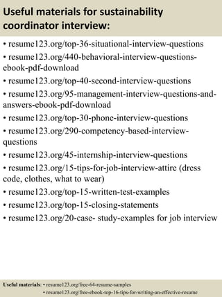 Useful materials for sustainability
coordinator interview:
• resume123.org/top-36-situational-interview-questions
• resume123.org/440-behavioral-interview-questions-
ebook-pdf-download
• resume123.org/top-40-second-interview-questions
• resume123.org/95-management-interview-questions-and-
answers-ebook-pdf-download
• resume123.org/top-30-phone-interview-questions
• resume123.org/290-competency-based-interview-
questions
• resume123.org/45-internship-interview-questions
• resume123.org/15-tips-for-job-interview-attire (dress
code, clothes, what to wear)
• resume123.org/top-15-written-test-examples
• resume123.org/top-15-closing-statements
• resume123.org/20-case- study-examples for job interview
Useful materials: • resume123.org/free-64-resume-samples
• resume123.org/free-ebook-top-16-tips-for-writing-an-effective-resume
 